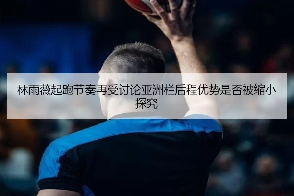 林雨薇起跑节奏再受讨论亚洲栏后程优势是否被缩小探究