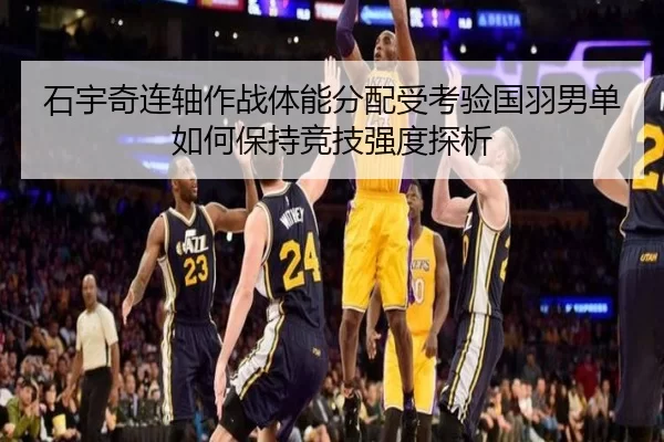 石宇奇连轴作战体能分配受考验国羽男单如何保持竞技强度探析